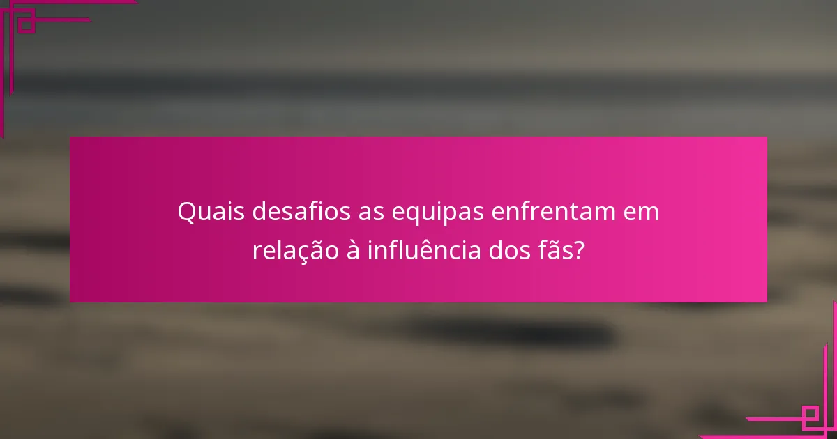 Quais desafios as equipas enfrentam em relação à influência dos fãs?